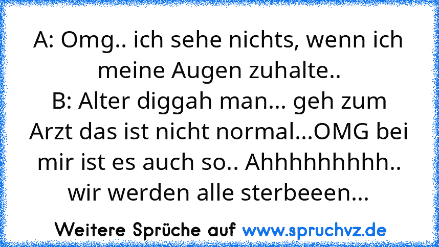 A: Omg.. ich sehe nichts, wenn ich meine Augen zuhalte..
B: Alter diggah man... geh zum Arzt das ist nicht normal...OMG bei mir ist es auch so.. Ahhhhhhhhh.. wir werden alle sterbeeen...