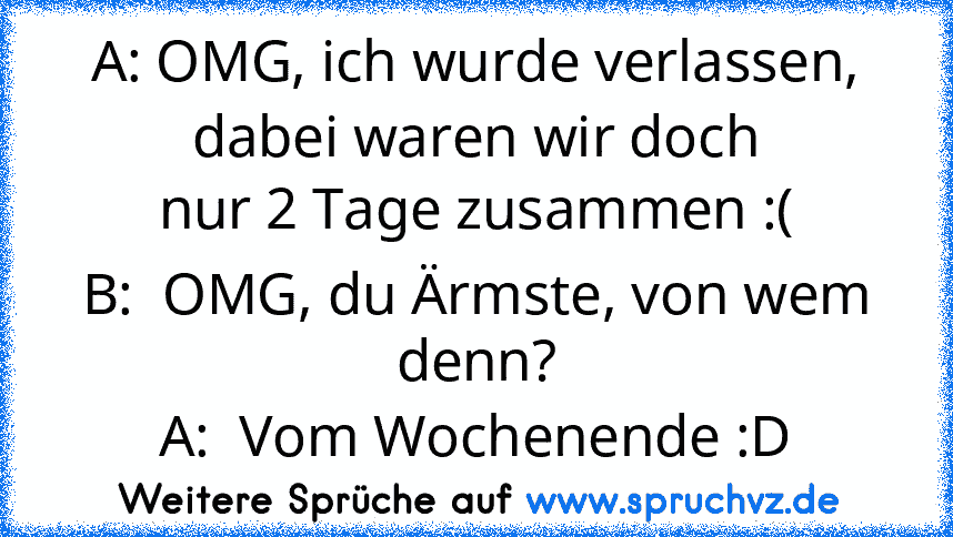 A: OMG, ich wurde verlassen, dabei waren wir doch
nur 2 Tage zusammen :(
B:  OMG, du Ärmste, von wem denn?
A:  Vom Wochenende :D