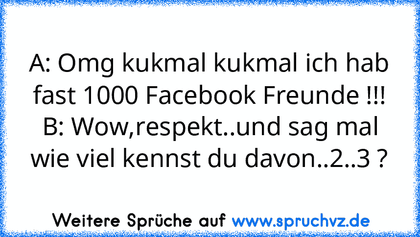 A: Omg kukmal kukmal ich hab fast 1000 Facebook Freunde !!!
B: Wow,respekt..und sag mal wie viel kennst du davon..2..3 ?