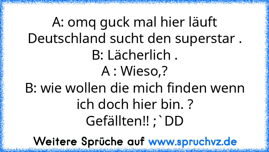 A: omq guck mal hier läuft Deutschland sucht den superstar .
B: Lächerlich .
A : Wieso,?
B: wie wollen die mich finden wenn ich doch hier bin. ?
Gefällten!! ;`DD