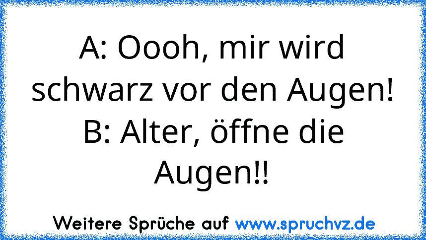 A: Oooh, mir wird schwarz vor den Augen!
B: Alter, öffne die Augen!!