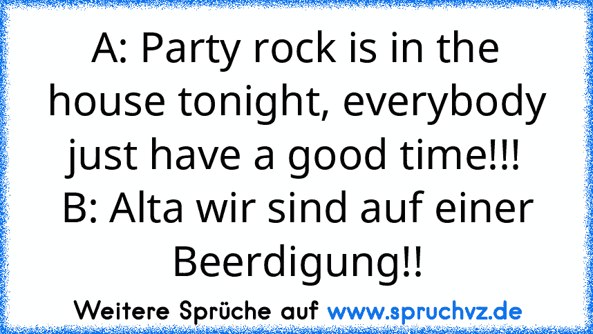 A: Party rock is in the house tonight, everybody just have a good time!!!
B: Alta wir sind auf einer Beerdigung!!