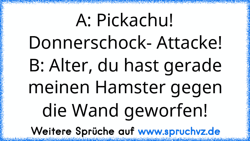 A: Pickachu! Donnerschock- Attacke!
B: Alter, du hast gerade meinen Hamster gegen die Wand geworfen!