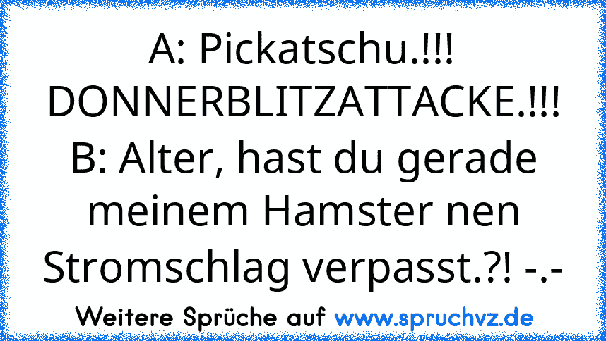 A: Pickatschu.!!! DONNERBLITZATTACKE.!!!
B: Alter, hast du gerade meinem Hamster nen Stromschlag verpasst.?! -.-