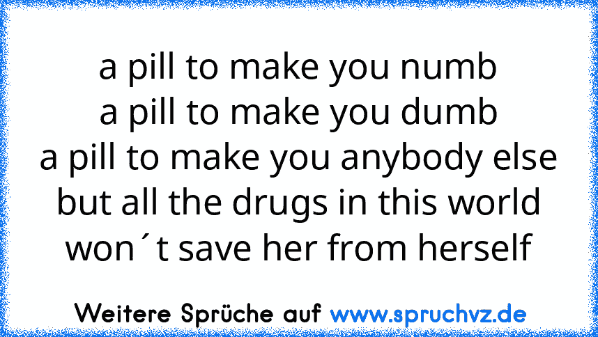 a pill to make you numb
a pill to make you dumb
a pill to make you anybody else
but all the drugs in this world won´t save her from herself