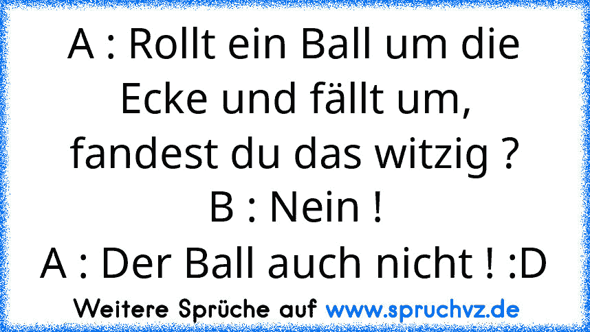 A : Rollt ein Ball um die Ecke und fällt um, fandest du das witzig ?
B : Nein !
A : Der Ball auch nicht ! :D