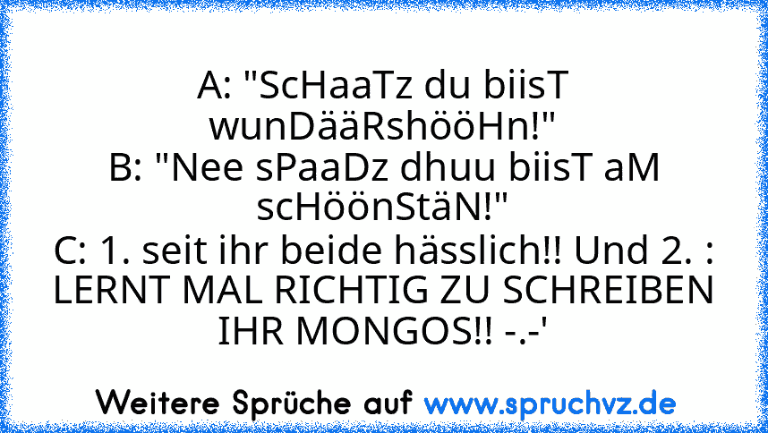 A: "ScHaaTz du biisT wunDääRshööHn!"
B: "Nee sPaaDz dhuu biisT aM scHöönStäN!"
C: 1. seit ihr beide hässlich!! Und 2. : LERNT MAL RICHTIG ZU SCHREIBEN IHR MONGOS!! -.-'