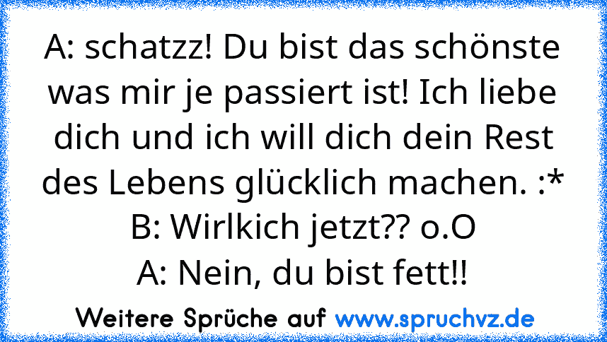 A: schatzz! Du bist das schönste was mir je passiert ist! Ich liebe dich und ich will dich dein Rest des Lebens glücklich machen. :*
B: Wirlkich jetzt?? o.O
A: Nein, du bist fett!!