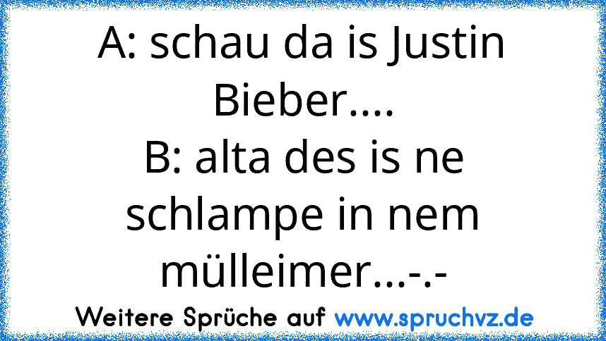 A: schau da is Justin Bieber....
B: alta des is ne schlampe in nem mülleimer...-.-