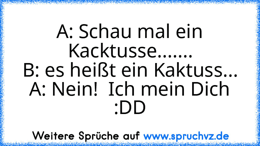 A: Schau mal ein Kacktusse.......
B: es heißt ein Kaktuss...
A: Nein!  Ich mein Dich
:DD