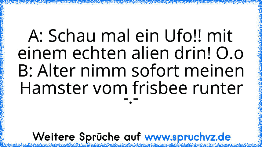 A: Schau mal ein Ufo!! mit einem echten alien drin! O.o
B: Alter nimm sofort meinen Hamster vom frisbee runter -.-