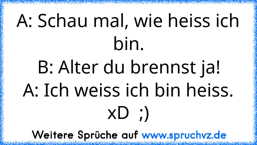 A: Schau mal, wie heiss ich bin.
B: Alter du brennst ja!
A: Ich weiss ich bin heiss.
xD  ;)