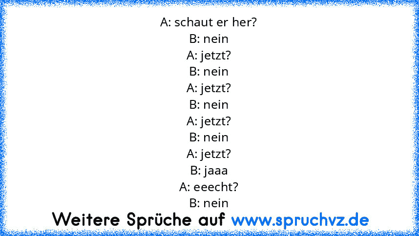 A: schaut er her?
B: nein
A: jetzt?
B: nein
A: jetzt?
B: nein
A: jetzt?
B: nein
A: jetzt?
B: jaaa
A: eeecht?
B: nein