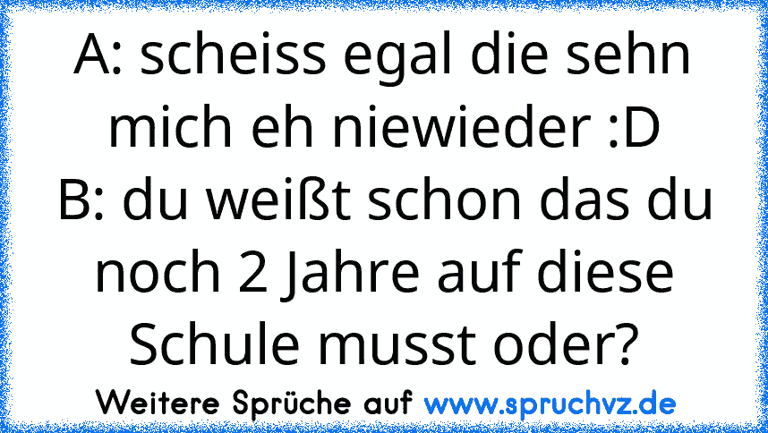 A: scheiss egal die sehn mich eh niewieder :D
B: du weißt schon das du noch 2 Jahre auf diese Schule musst oder?