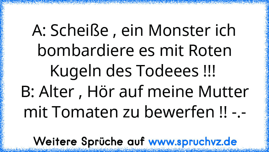 A: Scheiße , ein Monster ich bombardiere es mit Roten Kugeln des Todeees !!! 
B: Alter , Hör auf meine Mutter mit Tomaten zu bewerfen !! -.-