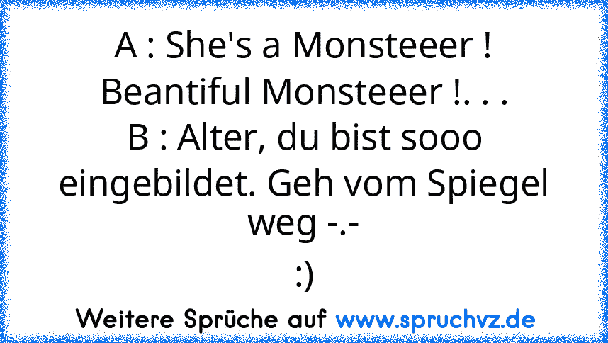 A : She's a Monsteeer ! Beantiful Monsteeer !. . .
B : Alter, du bist sooo eingebildet. Geh vom Spiegel weg -.-
:)