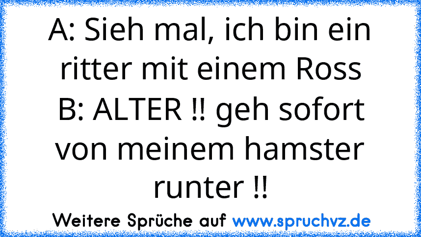 A: Sieh mal, ich bin ein ritter mit einem Ross
B: ALTER !! geh sofort von meinem hamster runter !!