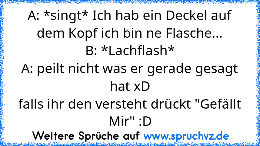 A: *singt* Ich hab ein Deckel auf dem Kopf ich bin ne Flasche...
B: *Lachflash*
A: peilt nicht was er gerade gesagt hat xD
falls ihr den versteht drückt "Gefällt Mir" :D