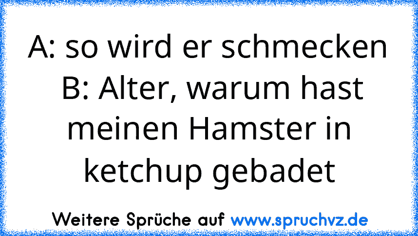 A: so wird er schmecken
 B: Alter, warum hast meinen Hamster in ketchup gebadet