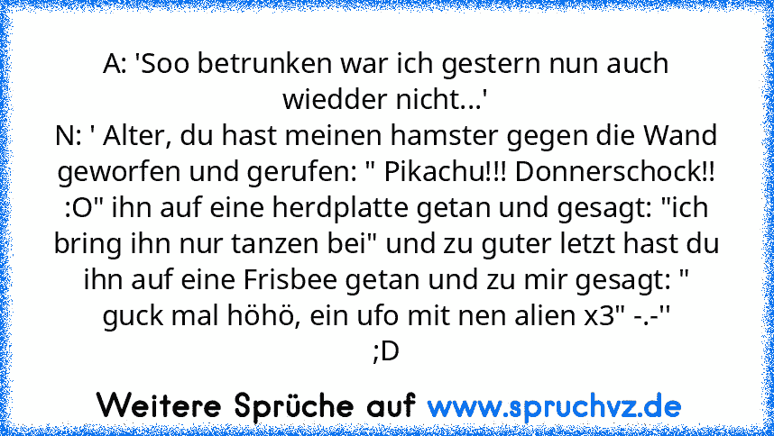 A: 'Soo betrunken war ich gestern nun auch wiedder nicht...'
N: ' Alter, du hast meinen hamster gegen die Wand geworfen und gerufen: " Pikachu!!! Donnerschock!! :O" ihn auf eine herdplatte getan und gesagt: "ich bring ihn nur tanzen bei" und zu guter letzt hast du ihn auf eine Frisbee getan und zu mir gesagt: " guck mal höhö, ein ufo mit nen alien x3" -.-''
;D