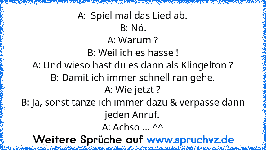 A:  Spiel mal das Lied ab.
B: Nö.
A: Warum ?
B: Weil ich es hasse !
A: Und wieso hast du es dann als Klingelton ?
B: Damit ich immer schnell ran gehe.
A: Wie jetzt ?
B: Ja, sonst tanze ich immer dazu & verpasse dann jeden Anruf.
A: Achso ... ^^