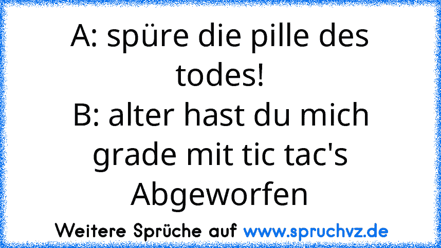 A: spüre die pille des todes!
B: alter hast du mich grade mit tic tac's
Abgeworfen