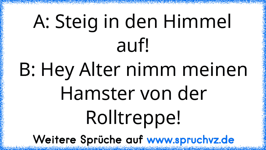 A: Steig in den Himmel auf!
B: Hey Alter nimm meinen Hamster von der Rolltreppe!