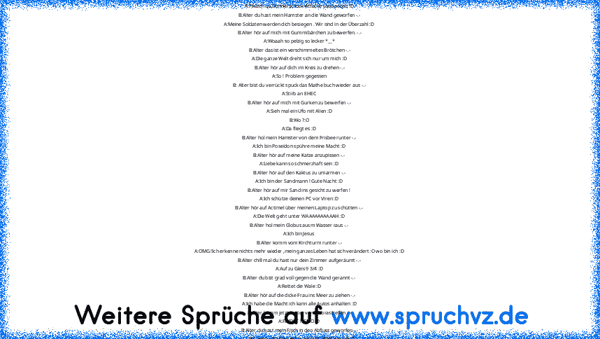 A :Stirb du Arsch StIiiiiiiiiiiiiiiiiiiiiiRb ! :D
B:Alter hör auf mich mit den Wattebällchen zu bewerfen !-.-
A:Pikatchuu Donnerschock-Attacke Looooooos :D
B:Alter du hast mein Hamster an die Wand geworfen -.-
A:Meine Soldaten werden dich besiegen . Wir sind in der Überzahl :D
B:Alter hör auf mich mit Gummibärchen zu bewerfen. -.-
A:Woaah so pelzig so lecker *__*
B:Alter das ist ein verschimmel...