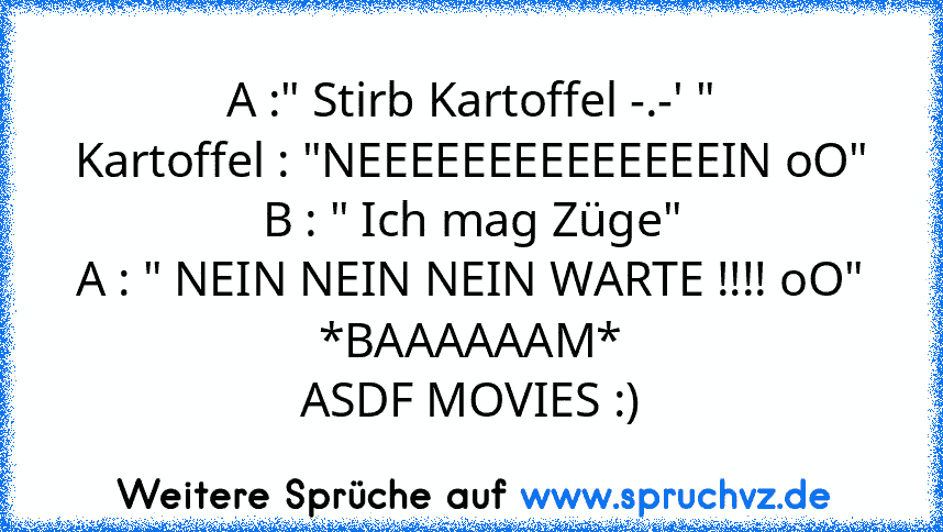 A :" Stirb Kartoffel -.-' "
Kartoffel : "NEEEEEEEEEEEEEEIN oO"
B : " Ich mag Züge"
A : " NEIN NEIN NEIN WARTE !!!! oO"
*BAAAAAAM*
ASDF MOVIES :)