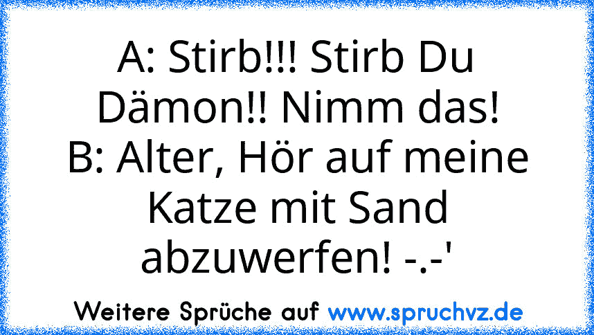 A: Stirb!!! Stirb Du Dämon!! Nimm das!
B: Alter, Hör auf meine Katze mit Sand abzuwerfen! -.-'