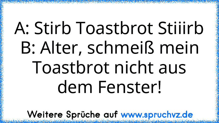 A: Stirb Toastbrot Stiiirb
B: Alter, schmeiß mein Toastbrot nicht aus dem Fenster!