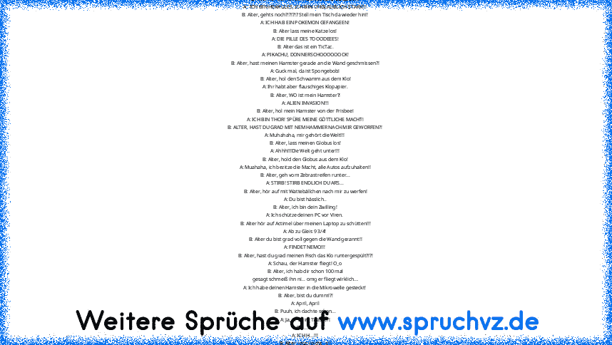 A: Tod, Leben, Tod, Leben .....
B: Alter hör auf mit dem Lichtschalter zu spielen!
A : ICH BIN HERKULES, ICH BIN UNGLAUBLICH STARK!!!
B: Alter, gehts noch?!?!?!? Stell mein Tisch da wieder hin!!
A: ICH HAB EIN POKEMON GEFANGEEN!
B: Alter lass meine Katze los!
A: DIE PILLE DES TOOODEEES!
B: Alter das ist ein TicTac.
A: PIKACHU, DONNERSCHOOOOOOCK!
B: Alter, hast meinen Hamster gerade an die Wand ...