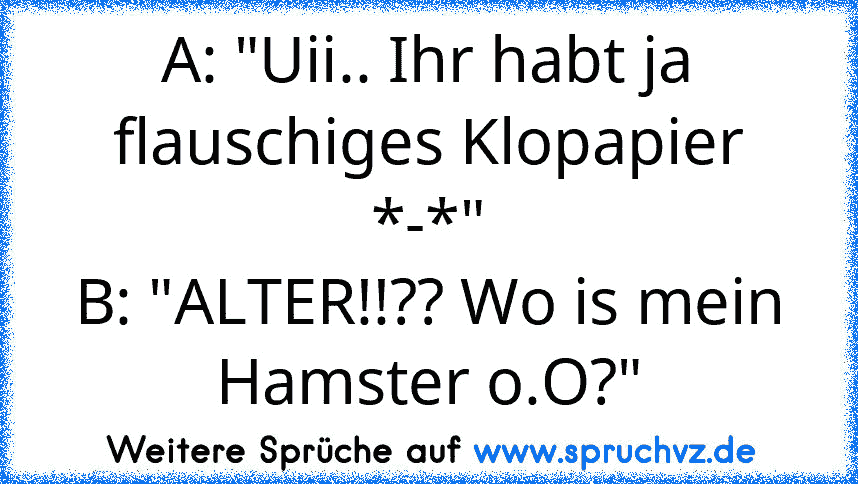 A: "Uii.. Ihr habt ja flauschiges Klopapier *-*"
B: "ALTER!!?? Wo is mein Hamster o.O?"