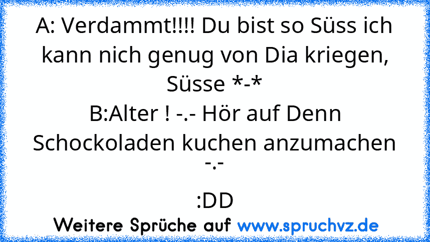 A: Verdammt!!!! Du bist so Süss ich kann nich genug von Dia kriegen, Süsse *-*
B:Alter ! -.- Hör auf Denn Schockoladen kuchen anzumachen -.-
:DD