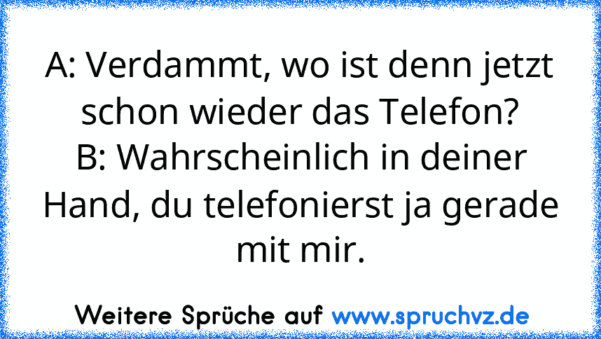 A: Verdammt, wo ist denn jetzt schon wieder das Telefon?
B: Wahrscheinlich in deiner Hand, du telefonierst ja gerade mit mir.