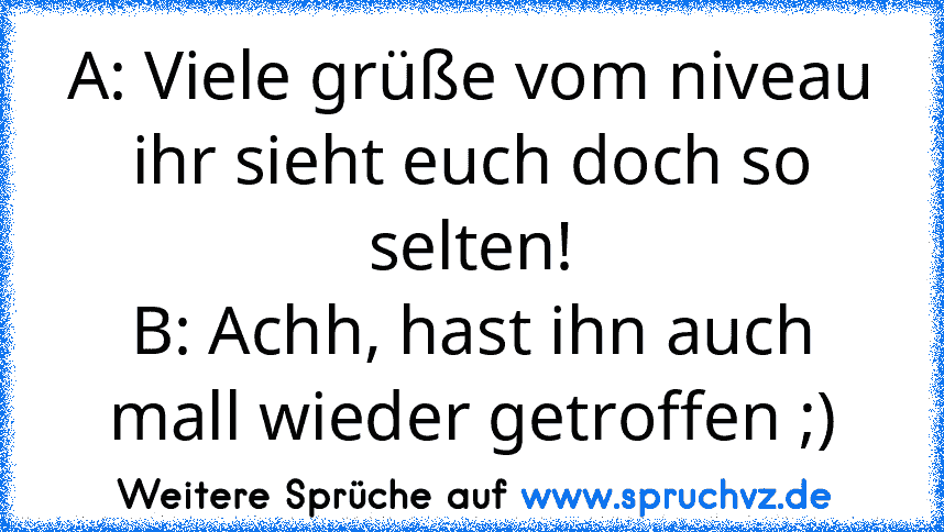 A: Viele grüße vom niveau ihr sieht euch doch so selten!
B: Achh, hast ihn auch mall wieder getroffen ;)