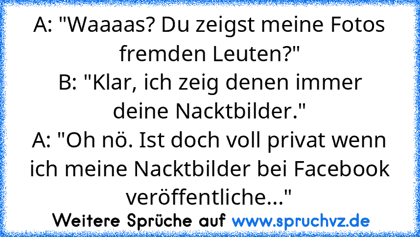 A: "Waaaas? Du zeigst meine Fotos fremden Leuten?"
B: "Klar, ich zeig denen immer deine Nacktbilder."
A: "Oh nö. Ist doch voll privat wenn ich meine Nacktbilder bei Facebook veröffentliche..."