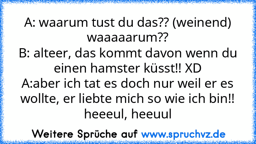 A: waarum tust du das?? (weinend) waaaaarum??
B: alteer, das kommt davon wenn du einen hamster küsst!! XD
A:aber ich tat es doch nur weil er es wollte, er liebte mich so wie ich bin!! heeeul, heeuul