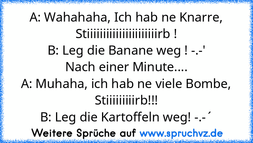 A: Wahahaha, Ich hab ne Knarre, Stiiiiiiiiiiiiiiiiiiiiiirb !
B: Leg die Banane weg ! -.-'
Nach einer Minute....
A: Muhaha, ich hab ne viele Bombe, Stiiiiiiiiirb!!!
B: Leg die Kartoffeln weg! -.-´