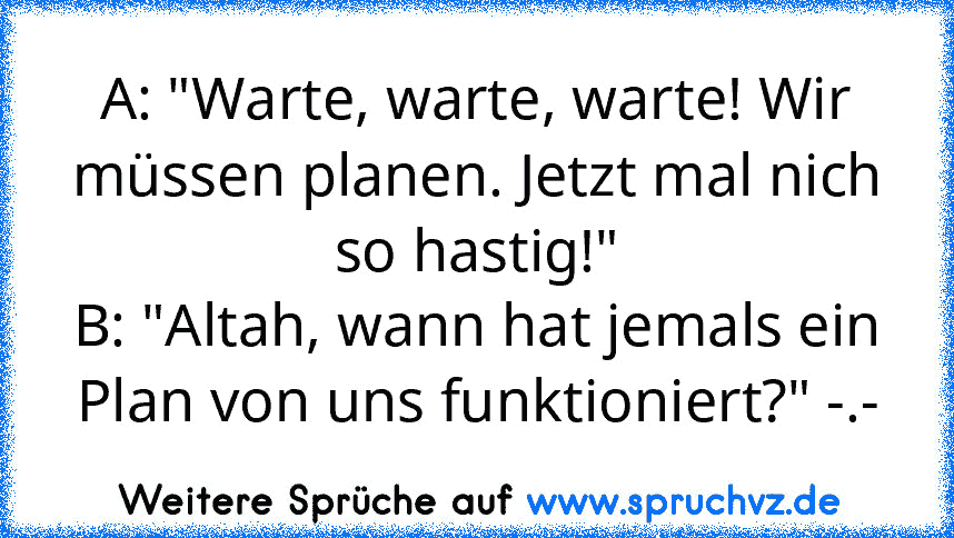 A: "Warte, warte, warte! Wir müssen planen. Jetzt mal nich so hastig!"
B: "Altah, wann hat jemals ein Plan von uns funktioniert?" -.-