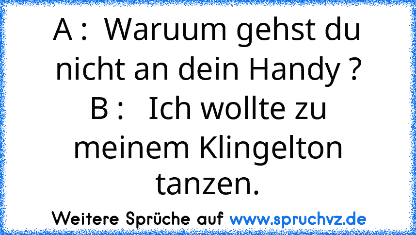 A :  Waruum gehst du nicht an dein Handy ?
B :   Ich wollte zu meinem Klingelton tanzen.