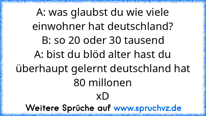 A: was glaubst du wie viele einwohner hat deutschland?
B: so 20 oder 30 tausend
A: bist du blöd alter hast du überhaupt gelernt deutschland hat 80 millonen
xD