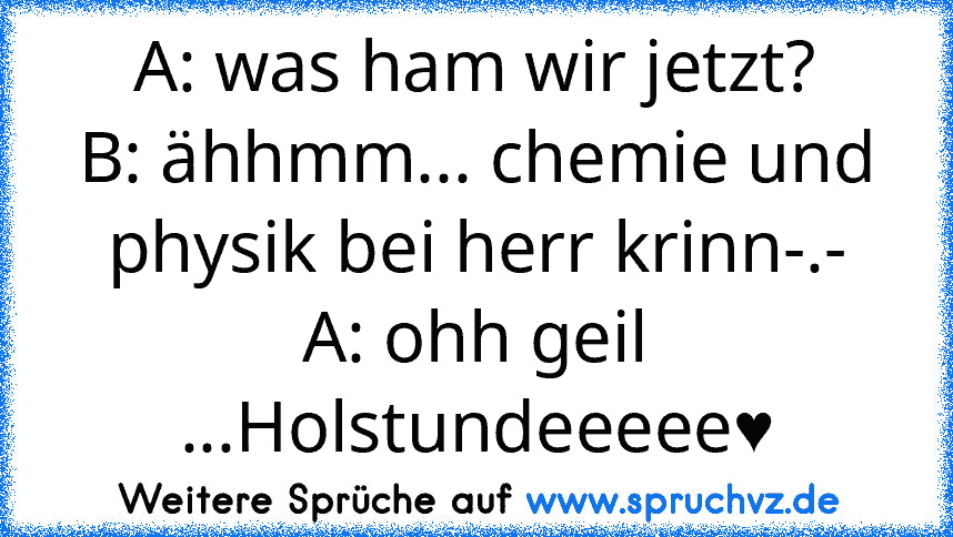 A: was ham wir jetzt?
B: ähhmm... chemie und physik bei herr krinn-.-
A: ohh geil ...Holstundeeeee♥