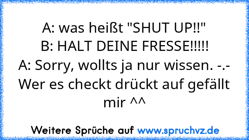 A: was heißt "SHUT UP!!"
B: HALT DEINE FRESSE!!!!!
A: Sorry, wollts ja nur wissen. -.-
Wer es checkt drückt auf gefällt mir ^^