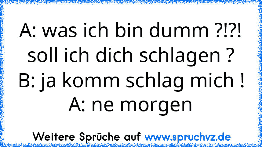 A: was ich bin dumm ?!?! soll ich dich schlagen ?
B: ja komm schlag mich !
A: ne morgen