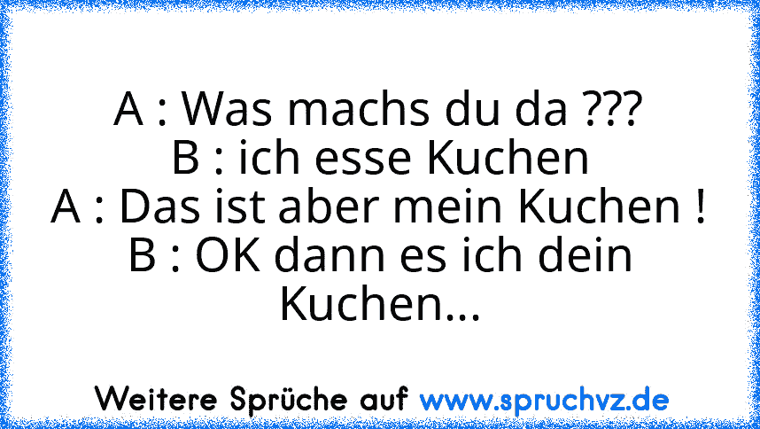 A : Was machs du da ???
B : ich esse Kuchen
A : Das ist aber mein Kuchen !
B : OK dann es ich dein Kuchen...