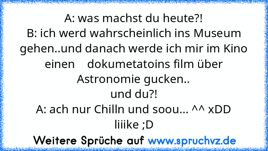 A: was machst du heute?!
B: ich werd wahrscheinlich ins Museum gehen..und danach werde ich mir im Kino einen    dokumetatoins film über Astronomie gucken..
und du?!
A: ach nur Chilln und soou... ^^ xDD
liiike ;D