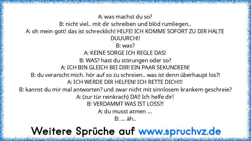 A: was machst du so?
B: nicht viel.. mit dir schreiben und blöd rumliegen..
A: oh mein gott! das ist schrecklich! HILFE! ICH KOMME SOFORT ZU DIR HALTE DUUURCH!!
B: was?
A: KEINE SORGE ICH REGLE DAS!
B: WAS? hast du störungen oder so?
A: ICH BIN GLEICH BEI DIR! EIN PAAR SEKUNDEEN!
B: du verarscht mich. hör auf so zu schreien.. was ist denn überhaupt los?!
A: ICH WERDE DIR HELFEN! ICH RETTE DICH!...