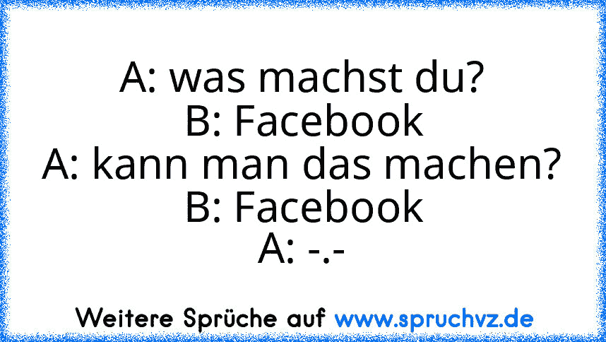 A: was machst du?
B: Facebook
A: kann man das machen?
B: Facebook
A: -.-