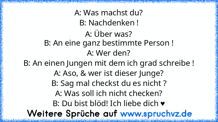 A: Was machst du?
B: Nachdenken !
A: Über was?
B: An eine ganz bestimmte Person !
A: Wer den?
B: An einen Jungen mit dem ich grad schreibe !
A: Aso, & wer ist dieser Junge?
B: Sag mal checkst du es nicht ?
A: Was soll ich nicht checken?
B: Du bist blöd! Ich liebe dich ♥